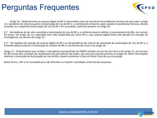 Artigo 16 - Relativamente ao arquivo digital da NF-e transmitido antes da ocorrência de problemas técnicos de que trata o artigo 12 e pendente de retorno quanto à Autorização de Uso da NF-e, o contribuinte emitente, após sanados os problemas técnicos, deverá consultar se a respectiva Autorização de Uso da NF-e foi concedida, conforme previsto no artigo 20. § 1° - Na hipótese de ter sido concedida a Autorização de Uso da NF-e, o emitente deverá solicitar o cancelamento da NFe, nos termos do inciso I do artigo 18, se a operação tiver sido acobertada por outra NF-e, cujo arquivo digital tenha sido gerado em situação de contingência, nos termos do artigo 12. § 2° - Na hipótese de rejeição do arquivo digital da NF-e ou de pendência de retorno da solicitação de Autorização de Uso da NF-e, o emitente deverá solicitar a inutilização do número da NF-e, nos termos do inciso II do artigo 18. Artigo 17 - O destinatário que receber a mercadoria acompanhada do DANFE emitido nos termos do inciso II do artigo 12, se no prazo de 30 (trinta) dias contados do recebimento da mercadoria não puder, por meio da consulta prevista no artigo 20, obter informações relativas à concessão da Autorização de Uso da NFe, deverá comunicar o fato ao Posto Fiscal de sua vinculação. Desta forma, a NF-e foi concebida para não dificultar ou impedir a atividade comercial das empresas.  Perguntas Frequentes 