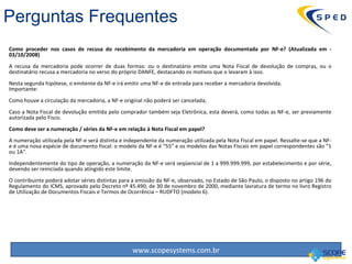 Como proceder nos casos de recusa do recebimento da mercadoria em operação documentada por NF-e? (Atualizada em - 03/10/2008)   A recusa da mercadoria pode ocorrer de duas formas: ou o destinatário emite uma Nota Fiscal de devolução de compras, ou o destinatário recusa a mercadoria no verso do próprio DANFE, destacando os motivos que o levaram à isso. Nesta segunda hipótese, o emitente da NF-e irá emitir uma NF-e de entrada para receber a mercadoria devolvida. Importante:  Como houve a circulação da mercadoria, a NF-e original não poderá ser cancelada; Caso a Nota Fiscal de devolução emitida pelo comprador também seja Eletrônica, esta deverá, como todas as NF-e, ser previamente autorizada pelo Fisco. Como deve ser a numeração / séries da NF-e em relação à Nota Fiscal em papel? A numeração utilizada pela NF-e será distinta e independente da numeração utilizada pela Nota Fiscal em papel. Ressalte-se que a NF-e é uma nova espécie de documento fiscal: o modelo da NF-e é “55” e os modelos das Notas Fiscais em papel correspondentes são “1 ou 1A”.  Independentemente do tipo de operação, a numeração da NF-e será seqüencial de 1 a 999.999.999, por estabelecimento e por série, devendo ser reiniciada quando atingido este limite.  O contribuinte poderá adotar séries distintas para a emissão da NF-e, observado, no Estado de São Paulo, o disposto no artigo 196 do Regulamento do ICMS, aprovado pelo Decreto nº 45.490, de 30 de novembro de 2000, mediante lavratura de termo no livro Registro de Utilização de Documentos Fiscais e Termos de Ocorrência – RUDFTO (modelo 6). Perguntas Frequentes 