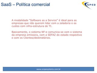 SaaS – Política comercial A modalidade “Software as a  Service ” é ideal para as empresas que não querem lidar com a zeladoria e os custos com infra-estrutura de TI. Basicamente, o sistema NF-e comunica-se com o sistema da empresa emissora, com a SEFAZ do estado respectivo e com os Clientes/destinatários. 
