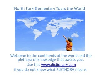 North Fork Elementary Tours the World




Welcome to the continents of the world and the
    plethora of knowledge that awaits you.
         Use this www.dictionary.com
 if you do not know what PLETHORA means.
 
