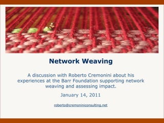 Network Weaving

    A discussion with Roberto Cremonini about his
experiences at the Barr Foundation supporting network
            weaving and assessing impact.
                  January 14, 2011

               roberto@cremoniniconsulting.net
 