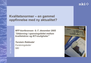 Kvalitetsnormer – en gammel oppfinnelse med ny aktualitet? NFF-konferansen  6.-7. desember 2005 ” Utdanning i spenningsfeltet mellom kvalitetskrav og IKT-muligheter” Torstein Rekkedal Forskningsleder NKI                              