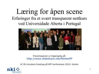 Læring for åpen scene
Erfaringer fra et svært transparent nettkurs
ved Universidade Aberta i Portugal
Presentasjonen er tilgjengelig på:
http://www.slideshare.net/MortenFP
Et 30 minutters foredrag på NFF konferansen 2010 i Horten
1
 