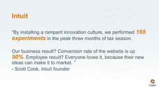 Intuit
“By installing a rampant innovation culture, we performed 165
experiments in the peak three months of tax season.
Our business result? Conversion rate of the website is up
50%. Employee result? Everyone loves it, because their new
ideas can make it to market. ”
- Scott Cook, Intuit founder
 