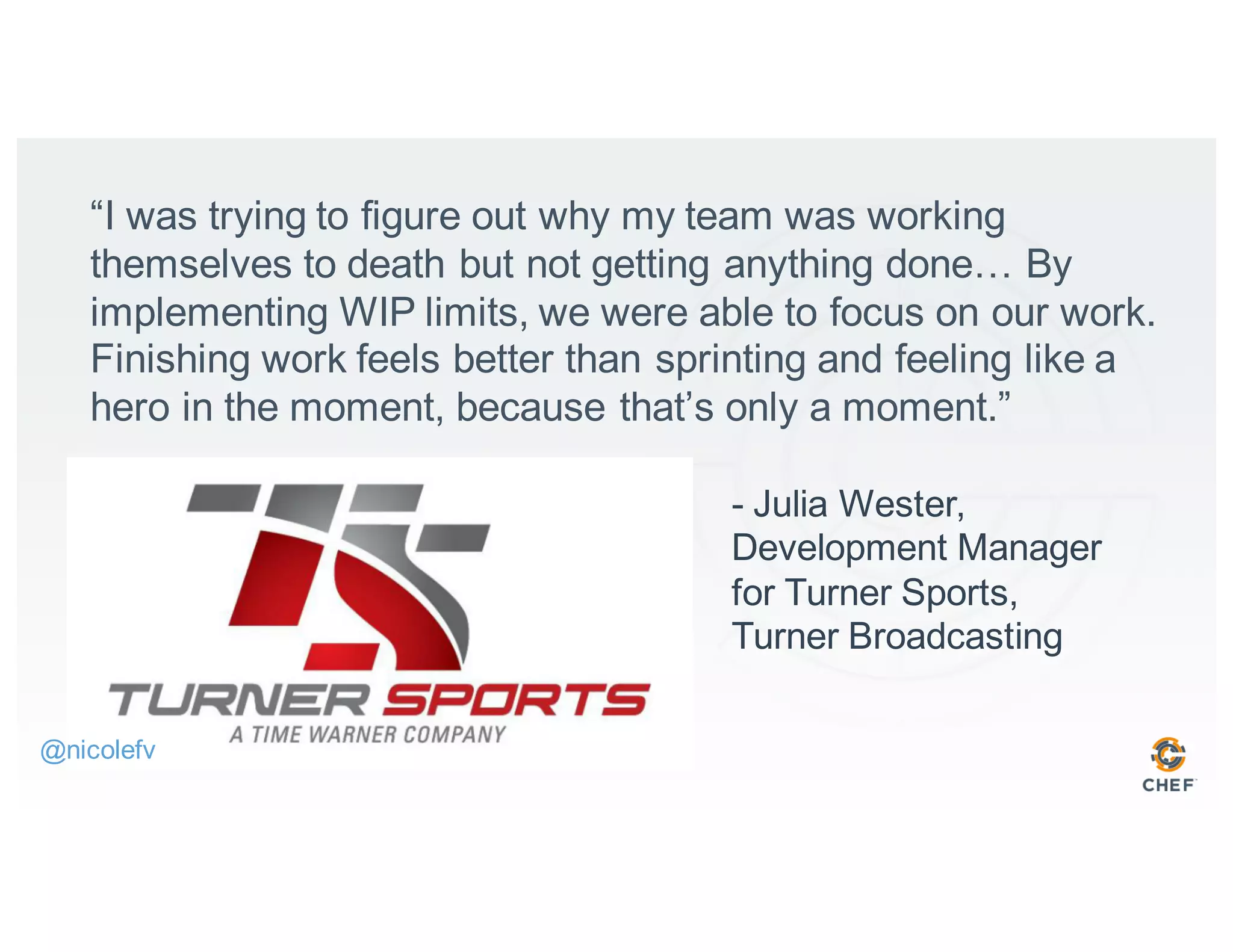 “I was trying to figure out why my team was working
themselves to death but not getting anything done… By
implementing WIP limits, we were able to focus on our work.
Finishing work feels better than sprinting and feeling like a
hero in the moment, because that’s only a moment.”
- Julia Wester,
Development Manager
for Turner Sports,
Turner Broadcasting
@nicolefv
 