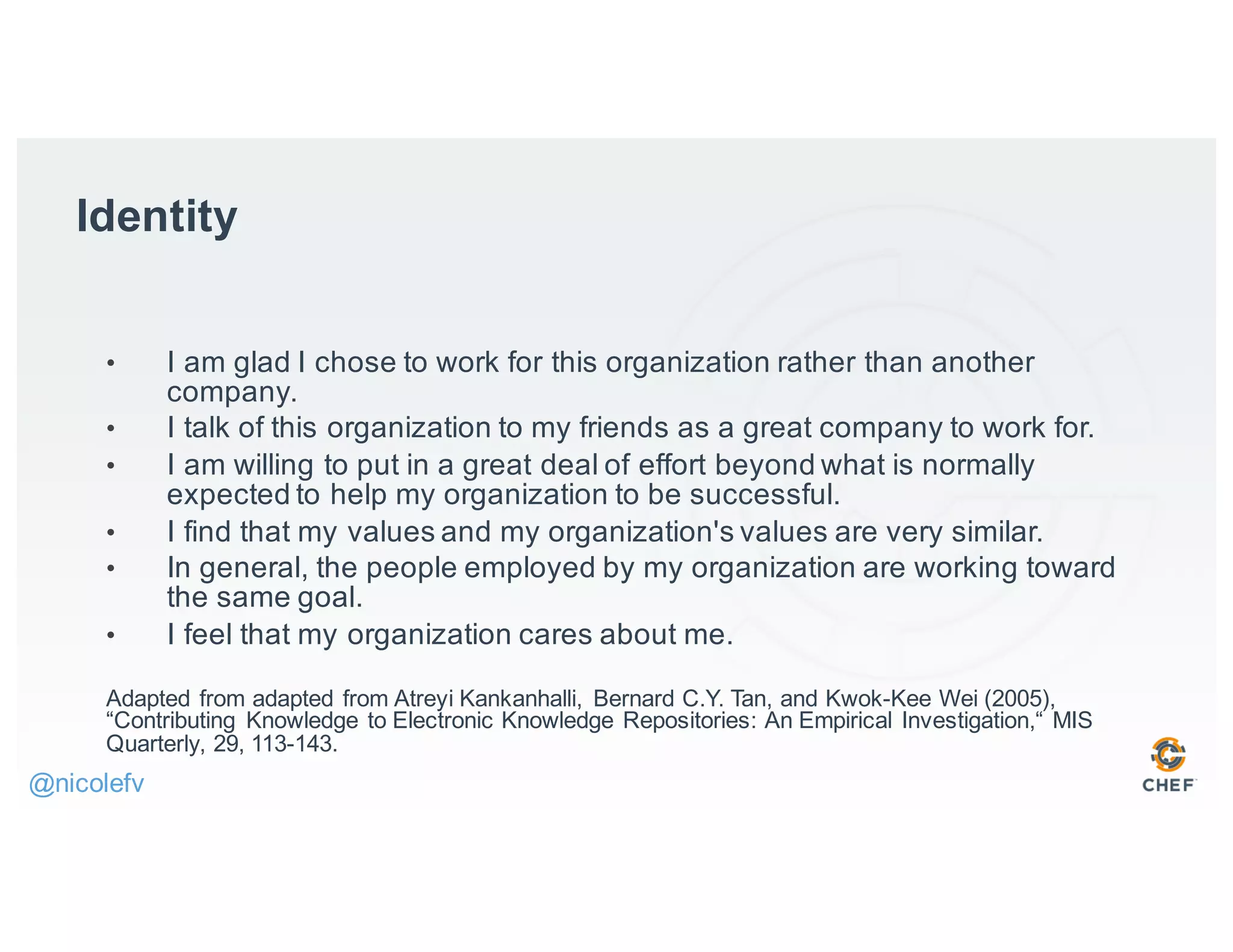 • I am glad I chose to work for this organization rather than another
company.
• I talk of this organization to my friends as a great company to work for.
• I am willing to put in a great deal of effort beyond what is normally
expected to help my organization to be successful.
• I find that my values and my organization's values are very similar.
• In general, the people employed by my organization are working toward
the same goal.
• I feel that my organization cares about me.
Adapted from adapted from Atreyi Kankanhalli, Bernard C.Y. Tan, and Kwok-Kee Wei (2005),
“Contributing Knowledge to Electronic Knowledge Repositories: An Empirical Investigation,“ MIS
Quarterly, 29, 113-143.
Identity
@nicolefv
 