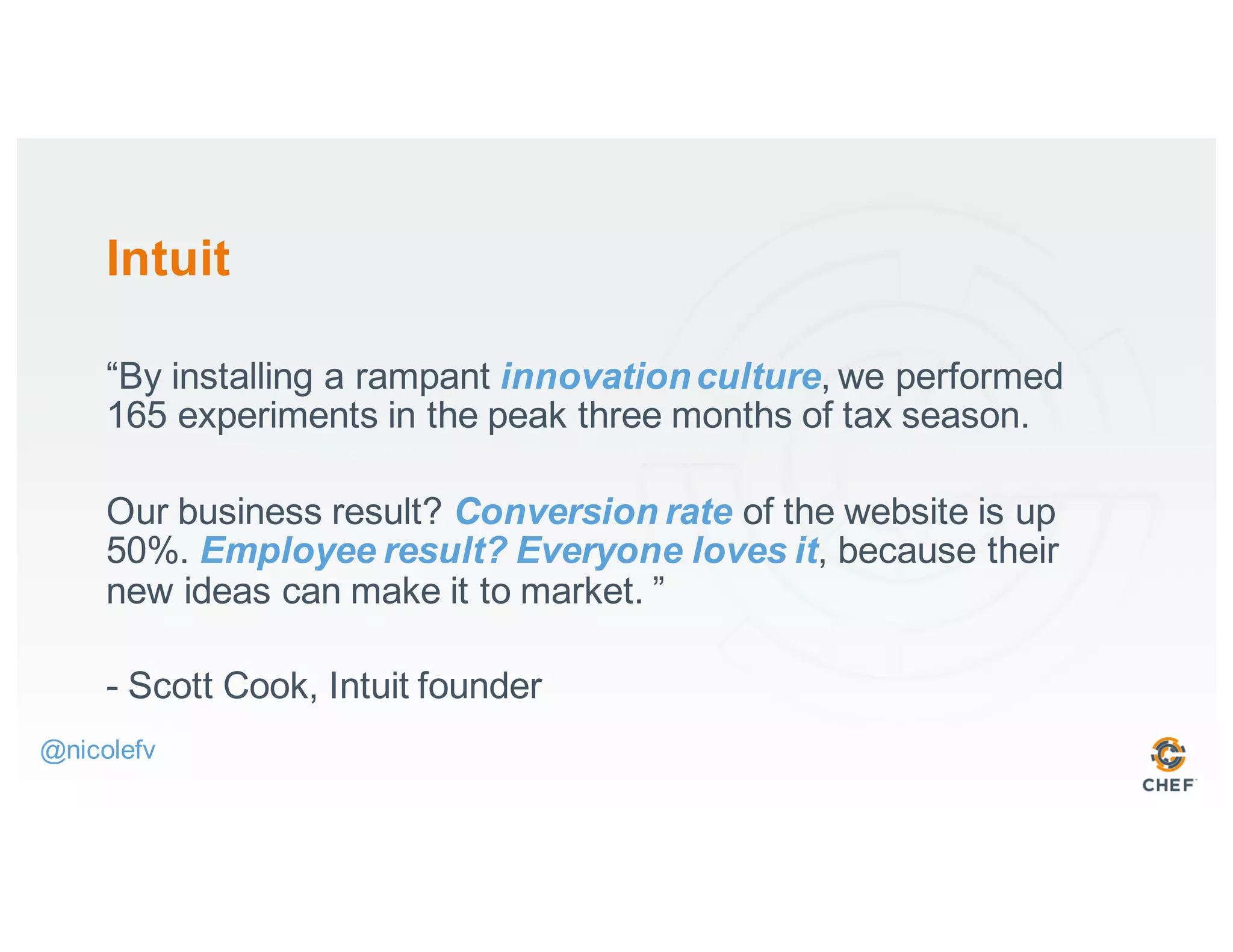 Intuit
“By installing a rampant innovationculture, we performed
165 experiments in the peak three months of tax season.
Our business result? Conversion rate of the website is up
50%. Employee result? Everyone loves it, because their
new ideas can make it to market. ”
- Scott Cook, Intuit founder
@nicolefv
 