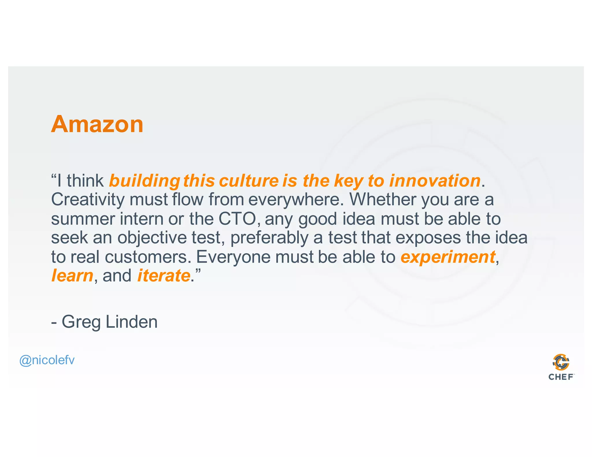 Amazon
“I think buildingthis culture is the key to innovation.
Creativity must flow from everywhere. Whether you are a
summer intern or the CTO, any good idea must be able to
seek an objective test, preferably a test that exposes the idea
to real customers. Everyone must be able to experiment,
learn, and iterate.”
- Greg Linden
@nicolefv
 