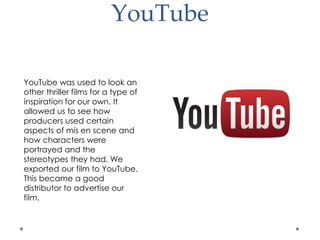 YouTube
YouTube was used to look an
other thriller films for a type of
inspiration for our own. It
allowed us to see how
producers used certain
aspects of mis en scene and
how characters were
portrayed and the
stereotypes they had. We
exported our film to YouTube.
This became a good
distributor to advertise our
film.
 