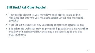 Still Stuck? Ask Other People!
• The people closest to you may have an intuitive sense of the
subjects that interest you most and about which you can sound
credible
• You can also look online by searching the phrase “speech topics”
• Speech topic websites may help you find general subject areas that
you haven’t considered but that may be interesting to you and
your audience
10
 