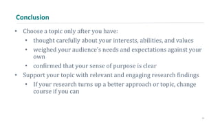 Conclusion
• Choose a topic only after you have:
• thought carefully about your interests, abilities, and values
• weighed your audience’s needs and expectations against your
own
• confirmed that your sense of purpose is clear
• Support your topic with relevant and engaging research findings
• If your research turns up a better approach or topic, change
course if you can
11
 