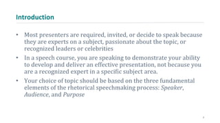 Introduction
• Most presenters are required, invited, or decide to speak because
they are experts on a subject, passionate about the topic, or
recognized leaders or celebrities
• In a speech course, you are speaking to demonstrate your ability
to develop and deliver an effective presentation, not because you
are a recognized expert in a specific subject area.
• Your choice of topic should be based on the three fundamental
elements of the rhetorical speechmaking process: Speaker,
Audience, and Purpose
2
 