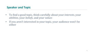 Speaker and Topic
• To find a good topic, think carefully about your interests, your
abilities, your beliefs, and your values
• If you aren’t interested in your topic, your audience won’t be
either
3
 