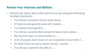 Review Your Interests and Abilities
• Identify the topics that really interest you by using the following
leading statements:
• I’ve always wanted to know more about . . .
• If I had an unexpected week off, I would . . .
• I’ve always been good at . . .
• I’ve always wanted other people to know more about . . .
• My favorite topic of conversation is . . .
• A lot of people don’t know or are surprised to learn that I . . .
• If I didn’t have to worry about money, I would . . .
• I’ve always wanted to be able to . . .
4
 