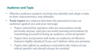 Audience and Topic
• Effective audience analysis can help you identify and adapt a topic
to their characteristics and attitudes
• Toxic topics are subjects that have the potential to turn an
audience against you and your message
• Topics selected by speakers who are overzealous rarely
persuade anyone, and you can avoid seeming overzealous by
committing yourself to being an audience-centered speaker
• Topics that overpromise will make an audience of effective
listeners highly skeptical if you can’t deliver what you promise
• Topics that offend an audience contradicts the values of any
ethical speaker and should always be avoided
7
 