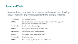 Scope and Topic
• Narrow down your topic into a manageable scope, then develop
and/or refine your purpose statement into a single sentence
TOO BROAD: The history of hip-hop
BETTER: Grandmaster Flash and the development of quick-mix theory, punch
phrasing, and scratching in early hip-hop
TOO BROAD: A review of Greek mythology
BETTER: The origins of the Greek goddess Aphrodite
TOO BROAD: The effects of global climate change
BETTER: The “death” of the Great Barrier Reef
TOO BROAD: Graphic narratives
BETTER: The power of graphic novels: Maus and Fun Home
8
 