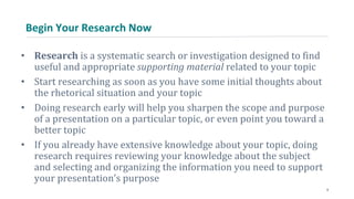 Begin Your Research Now
• Research is a systematic search or investigation designed to find
useful and appropriate supporting material related to your topic
• Start researching as soon as you have some initial thoughts about
the rhetorical situation and your topic
• Doing research early will help you sharpen the scope and purpose
of a presentation on a particular topic, or even point you toward a
better topic
• If you already have extensive knowledge about your topic, doing
research requires reviewing your knowledge about the subject
and selecting and organizing the information you need to support
your presentation’s purpose
9
 