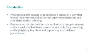 Introduction
• Presentation aids engage your audience’s senses in a way that
boosts their interest, enhances message comprehension, and
stimulates critical thinking
• Presentation aids include but are not limited to supplementary
audio, visual, and hands-on resources available for presenting
and highlighting key ideas and supporting material in a
presentation
2
 