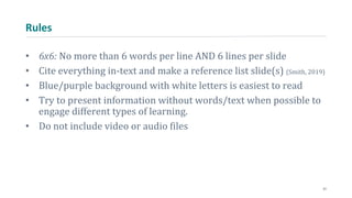 Rules
• 6x6: No more than 6 words per line AND 6 lines per slide
• Cite everything in-text and make a reference list slide(s) (Smith, 2019)
• Blue/purple background with white letters is easiest to read
• Try to present information without words/text when possible to
engage different types of learning.
• Do not include video or audio files
21
 