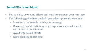 Sound Effects and Music
• You can also use sound effects and music to support your message
• The following guidelines can help you select appropriate sounds:
• Make sure the sounds match your message
• Recorded expert testimony or excerpts from a taped speech
can enliven a presentation
• Avoid trite sound effects
• Keep each sound clip brief
23
 