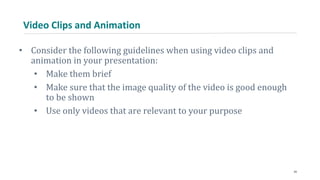 Video Clips and Animation
• Consider the following guidelines when using video clips and
animation in your presentation:
• Make them brief
• Make sure that the image quality of the video is good enough
to be shown
• Use only videos that are relevant to your purpose
24
 
