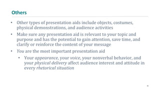 Others
• Other types of presentation aids include objects, costumes,
physical demonstrations, and audience activities
• Make sure any presentation aid is relevant to your topic and
purpose and has the potential to gain attention, save time, and
clarify or reinforce the content of your message
• You are the most important presentation aid
• Your appearance, your voice, your nonverbal behavior, and
your physical delivery affect audience interest and attitude in
every rhetorical situation
25
 