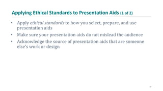 Applying Ethical Standards to Presentation Aids (1 of 2)
• Apply ethical standards to how you select, prepare, and use
presentation aids
• Make sure your presentation aids do not mislead the audience
• Acknowledge the source of presentation aids that are someone
else’s work or design
27
 