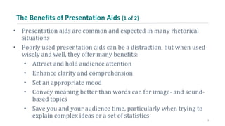 The Benefits of Presentation Aids (1 of 2)
• Presentation aids are common and expected in many rhetorical
situations
• Poorly used presentation aids can be a distraction, but when used
wisely and well, they offer many benefits:
• Attract and hold audience attention
• Enhance clarity and comprehension
• Set an appropriate mood
• Convey meaning better than words can for image- and sound-
based topics
• Save you and your audience time, particularly when trying to
explain complex ideas or a set of statistics
3
 