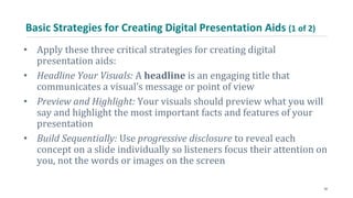 Basic Strategies for Creating Digital Presentation Aids (1 of 2)
• Apply these three critical strategies for creating digital
presentation aids:
• Headline Your Visuals: A headline is an engaging title that
communicates a visual’s message or point of view
• Preview and Highlight: Your visuals should preview what you will
say and highlight the most important facts and features of your
presentation
• Build Sequentially: Use progressive disclosure to reveal each
concept on a slide individually so listeners focus their attention on
you, not the words or images on the screen
30
 