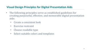 Visual Design Principles for Digital Presentation Aids
• The following principles serve as established guidelines for
creating purposeful, effective, and memorable digital presentation
aids:
• Create a consistent look
• Exercise restraint
• Choose readable type
• Select suitable colors and templates
32
 