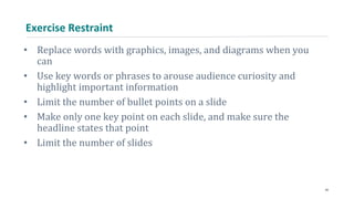 Exercise Restraint
• Replace words with graphics, images, and diagrams when you
can
• Use key words or phrases to arouse audience curiosity and
highlight important information
• Limit the number of bullet points on a slide
• Make only one key point on each slide, and make sure the
headline states that point
• Limit the number of slides
34
 