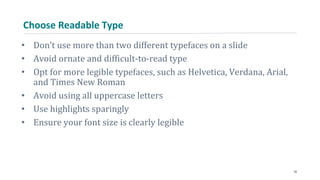 Choose Readable Type
• Don’t use more than two different typefaces on a slide
• Avoid ornate and difficult-to-read type
• Opt for more legible typefaces, such as Helvetica, Verdana, Arial,
and Times New Roman
• Avoid using all uppercase letters
• Use highlights sparingly
• Ensure your font size is clearly legible
35
 