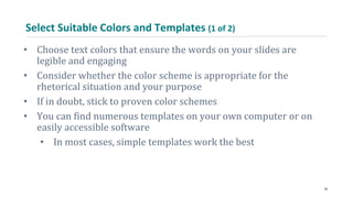 Select Suitable Colors and Templates (1 of 2)
• Choose text colors that ensure the words on your slides are
legible and engaging
• Consider whether the color scheme is appropriate for the
rhetorical situation and your purpose
• If in doubt, stick to proven color schemes
• You can find numerous templates on your own computer or on
easily accessible software
• In most cases, simple templates work the best
36
 