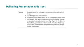 Delivering Presentation Aids (4 of 4)
Timing • Display the aid for as long as a person needs to read the text
twice.
• Avoid long pauses between aids.
• When you finish talking about an aid, remove it or put it aside.
• Use a blank slide when visual content isn’t needed so you can
refocus audience attention on you. (Tip: If you hit the B key in
PowerPoint, your screen will turn black. If you tap the W key,
your screen will turn white. To get back to your slides, simply
hit the letter again.)
41
 