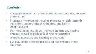 Conclusion
• Always remember that presentation aids are only aids, not your
presentation
• Strategically chosen, well-crafted presentation aids can grab
audience attention, raise their interest, and help in
comprehension
• Using presentation aids will increase the time you need to
practice, as well as the length of your presentation
• Work on the timing and handling of your aids
• You may be the presentation aid best remembered by the
audience
42
 