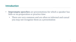 Introduction
• Impromptu speeches are presentations for which a speaker has
little or no preparation or practice time
• There are very common and are often so informal and casual
you may not recognize them as a presentation
2
 
