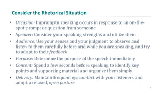 Consider the Rhetorical Situation
• Occasion: Impromptu speaking occurs in response to an on-the-
spot prompt or question from someone
• Speaker: Consider your speaking strengths and utilize them
• Audience: Use your senses and your judgment to observe and
listen to them carefully before and while you are speaking, and try
to adapt to their feedback
• Purpose: Determine the purpose of the speech immediately
• Content: Spend a few seconds before speaking to identify key
points and supporting material and organize them simply
• Delivery: Maintain frequent eye contact with your listeners and
adopt a relaxed, open posture
5
 