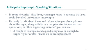 Anticipate Impromptu Speaking Situations
• In some rhetorical situations, you might know in advance that you
could be called on to speak impromptu
• Be ready to talk about ideas and information you already know
about the topic, along with facts, examples, stories, memorized
quotations, or other supporting materials you can use
• A couple of examples and a good story may be enough to
support your central idea in an impromptu speech
6
 