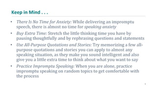 Keep in Mind . . .
• There Is No Time for Anxiety: While delivering an impromptu
speech, there is almost no time for speaking anxiety
• Buy Extra Time: Stretch the little thinking time you have by
pausing thoughtfully and by rephrasing questions and statements
• Use All-Purpose Quotations and Stories: Try memorizing a few all-
purpose quotations and stories you can apply to almost any
speaking situation, as they make you sound intelligent and also
give you a little extra time to think about what you want to say
• Practice Impromptu Speaking: When you are alone, practice
impromptu speaking on random topics to get comfortable with
the process
9
 