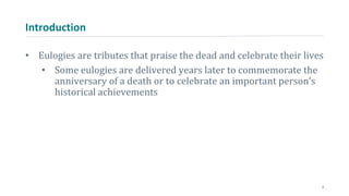 Introduction
• Eulogies are tributes that praise the dead and celebrate their lives
• Some eulogies are delivered years later to commemorate the
anniversary of a death or to celebrate an important person’s
historical achievements
2
 