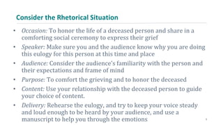 Consider the Rhetorical Situation
• Occasion: To honor the life of a deceased person and share in a
comforting social ceremony to express their grief
• Speaker: Make sure you and the audience know why you are doing
this eulogy for this person at this time and place
• Audience: Consider the audience’s familiarity with the person and
their expectations and frame of mind
• Purpose: To comfort the grieving and to honor the deceased
• Content: Use your relationship with the deceased person to guide
your choice of content.
• Delivery: Rehearse the eulogy, and try to keep your voice steady
and loud enough to be heard by your audience, and use a
manuscript to help you through the emotions 5
 