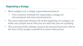 Organizing a Eulogy
• Most eulogies use a simple organizational pattern
• Two common methods for organizing a eulogy are
chronological and story-based patterns
• The most important thing to do at the beginning of a eulogy is to
make sure people know who you are and why you are speaking
• The most powerful endings connect the deceased person’s life to
the lives of the people assembled to honor that person
6
 