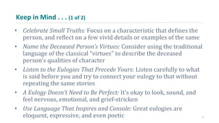 Keep in Mind . . . (1 of 2)
• Celebrate Small Truths: Focus on a characteristic that defines the
person, and reflect on a few vivid details or examples of the same
• Name the Deceased Person’s Virtues: Consider using the traditional
language of the classical “virtues” to describe the deceased
person’s qualities of character
• Listen to the Eulogies That Precede Yours: Listen carefully to what
is said before you and try to connect your eulogy to that without
repeating the same stories
• A Eulogy Doesn’t Need to Be Perfect: It’s okay to look, sound, and
feel nervous, emotional, and grief-stricken
• Use Language That Inspires and Console: Great eulogies are
eloquent, expressive, and even poetic 7
 