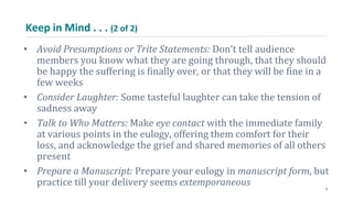 Keep in Mind . . . (2 of 2)
• Avoid Presumptions or Trite Statements: Don’t tell audience
members you know what they are going through, that they should
be happy the suffering is finally over, or that they will be fine in a
few weeks
• Consider Laughter: Some tasteful laughter can take the tension of
sadness away
• Talk to Who Matters: Make eye contact with the immediate family
at various points in the eulogy, offering them comfort for their
loss, and acknowledge the grief and shared memories of all others
present
• Prepare a Manuscript: Prepare your eulogy in manuscript form, but
practice till your delivery seems extemporaneous 8
 