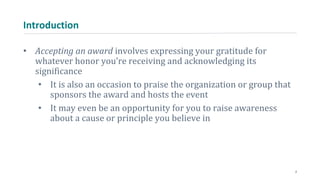 Introduction
• Accepting an award involves expressing your gratitude for
whatever honor you’re receiving and acknowledging its
significance
• It is also an occasion to praise the organization or group that
sponsors the award and hosts the event
• It may even be an opportunity for you to raise awareness
about a cause or principle you believe in
2
 