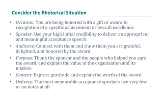 Consider the Rhetorical Situation
• Occasion: You are being honored with a gift or award in
recognition of a specific achievement or overall excellence
• Speaker: Use your high initial credibility to deliver an appropriate
and meaningful acceptance speech
• Audience: Connect with them and show them you are grateful,
delighted, and honored by the award
• Purpose: Thank the sponsor and the people who helped you earn
the award, and explain the value of the organization and its
mission
• Content: Express gratitude and explain the worth of the award
• Delivery: The most memorable acceptance speakers use very few
or no notes at all 5
 