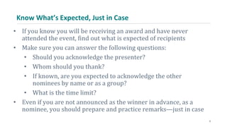 Know What’s Expected, Just in Case
• If you know you will be receiving an award and have never
attended the event, find out what is expected of recipients
• Make sure you can answer the following questions:
• Should you acknowledge the presenter?
• Whom should you thank?
• If known, are you expected to acknowledge the other
nominees by name or as a group?
• What is the time limit?
• Even if you are not announced as the winner in advance, as a
nominee, you should prepare and practice remarks—just in case
6
 