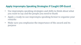 Apply Impromptu Speaking Strategies if Caught Off-Guard
• Use impromptu speaking strategies and skills to think about what
you want to say and the people you need to thank
• Apply a ready-to-use impromptu speaking format to organize your
remarks
• Make sure you emphasize the importance of the award and its
purpose
7
 