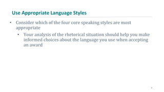 Use Appropriate Language Styles
• Consider which of the four core speaking styles are most
appropriate
• Your analysis of the rhetorical situation should help you make
informed choices about the language you use when accepting
an award
8
 