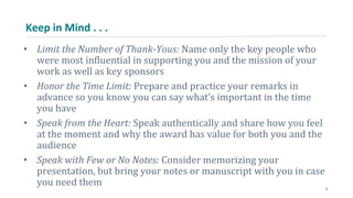 Keep in Mind . . .
• Limit the Number of Thank-Yous: Name only the key people who
were most influential in supporting you and the mission of your
work as well as key sponsors
• Honor the Time Limit: Prepare and practice your remarks in
advance so you know you can say what’s important in the time
you have
• Speak from the Heart: Speak authentically and share how you feel
at the moment and why the award has value for both you and the
audience
• Speak with Few or No Notes: Consider memorizing your
presentation, but bring your notes or manuscript with you in case
you need them 9
 